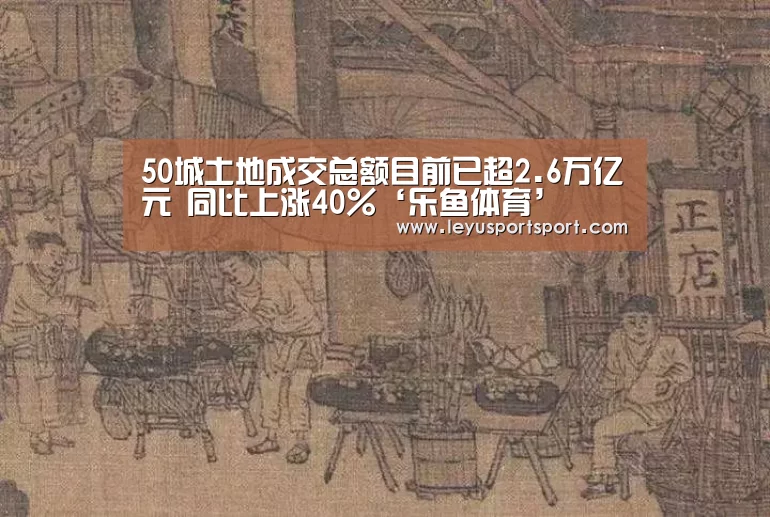 50城土地成交总额目前已超2.6万亿元 同比上涨40%‘乐鱼体育’(图2) LEYU乐鱼体育